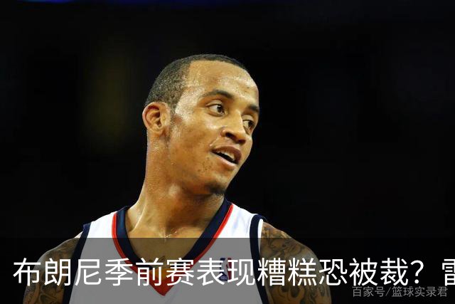 布朗尼季前赛表现糟糕恐被裁？雷迪克：他和球队阵容不匹配