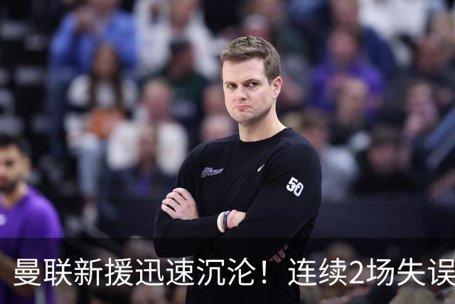 曼联新援迅速沉沦！连续2场失误导致丢球 他已沦为水货