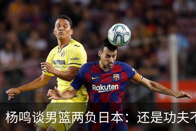 杨鸣谈男篮两负日本：还是功夫不到位&比赛强度欠缺 要在联赛磨练