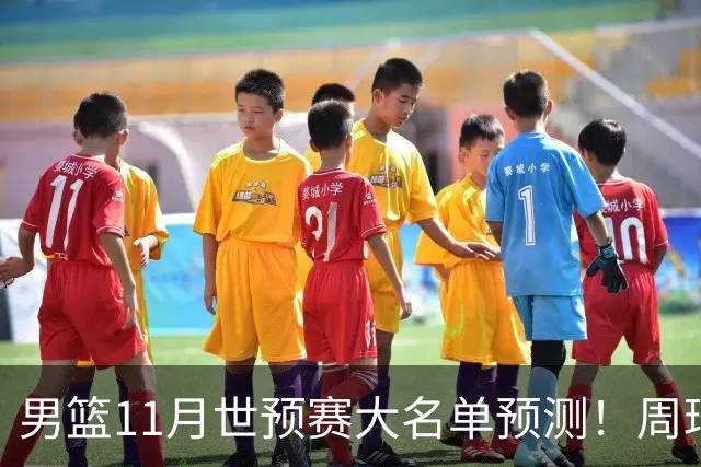 男篮11月世预赛大名单预测！周琦回归成定局，上海男篮或成大赢家，赵睿恐难取代廖三宁