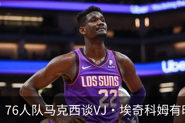 76人队马克西谈VJ·埃奇科姆有时让他恼火的事情：我会对他生气