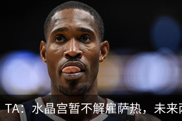 TA：水晶宫暂不解雇萨热，未来两场比赛或决定其帅位